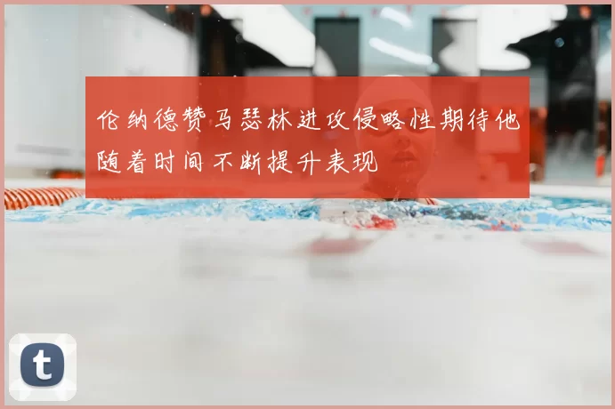 伦纳德赞马瑟林进攻侵略性期待他随着时间不断提升表现