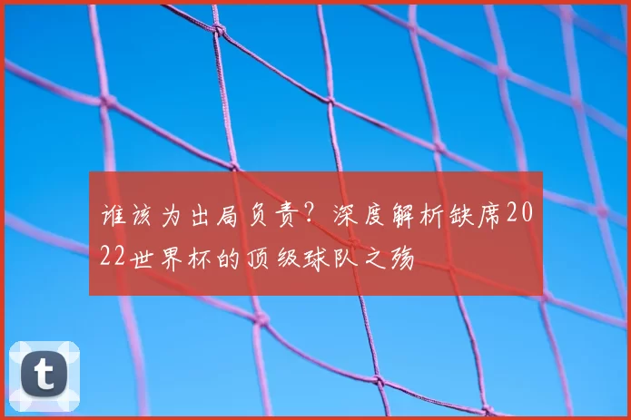 谁该为出局负责?深度解析缺席2022世界杯的顶级球队之殇