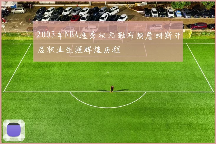 2003年NBA选秀状元勒布朗詹姆斯开启职业生涯辉煌历程