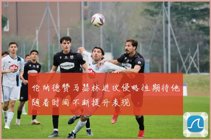 伦纳德赞马瑟林进攻侵略性期待他随着时间不断提升表现