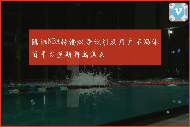 腾讯NBA转播权争议引发用户不满体育平台垄断再成焦点