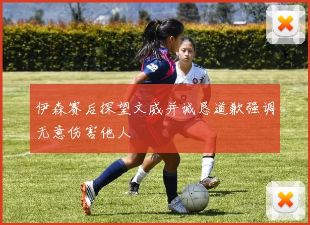 伊森赛后探望文威并诚恳道歉强调无意伤害他人