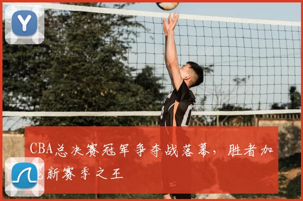 CBA总决赛冠军争夺战落幕,胜者加冕新赛季之王