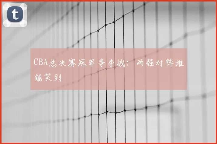 CBA总决赛冠军争夺战:两强对阵谁能笑到