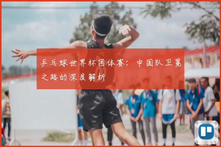 乒乓球世界杯团体赛:中国队卫冕之路的深度解析