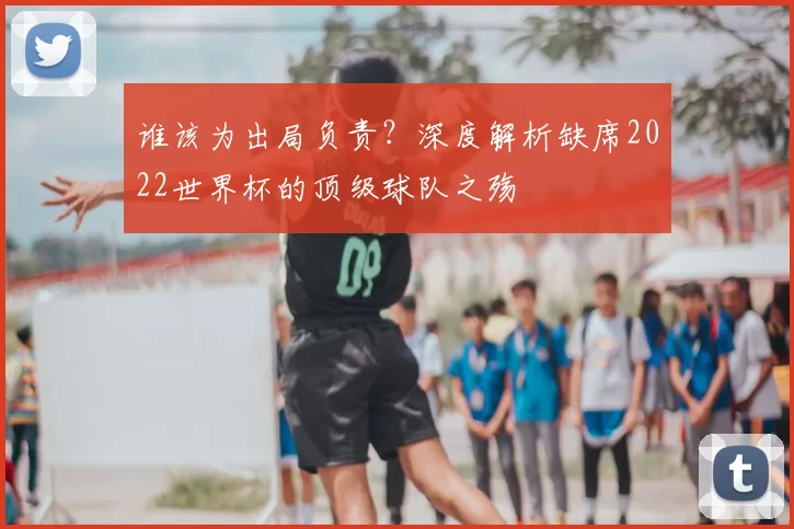 谁该为出局负责?深度解析缺席2022世界杯的顶级球队之殇