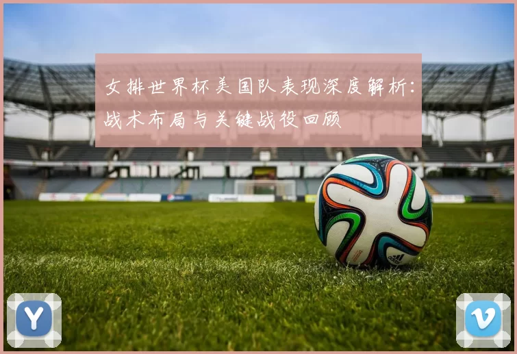 女排世界杯美国队表现深度解析:战术布局与关键战役回顾