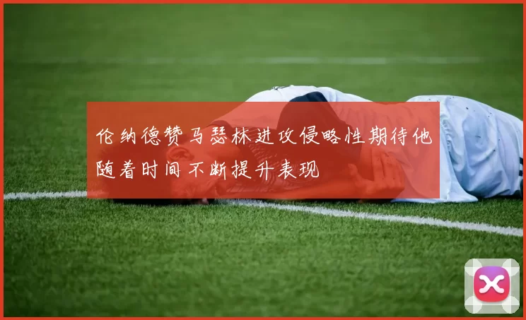 伦纳德赞马瑟林进攻侵略性期待他随着时间不断提升表现