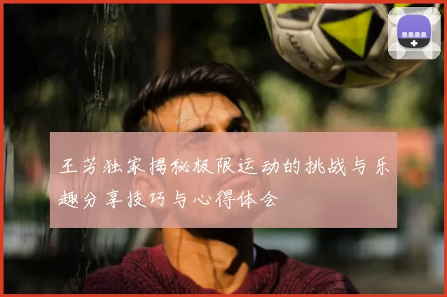 王芳独家揭秘极限运动的挑战与乐趣分享技巧与心得体会