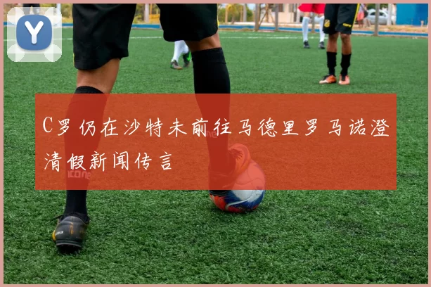 C罗仍在沙特未前往马德里罗马诺澄清假新闻传言