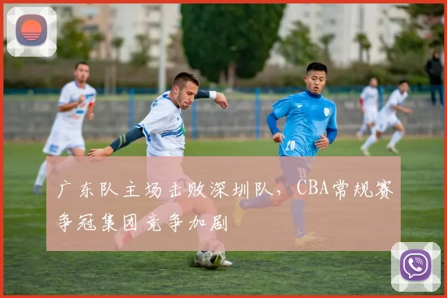 广东队主场击败深圳队，CBA常规赛争冠集团竞争加剧