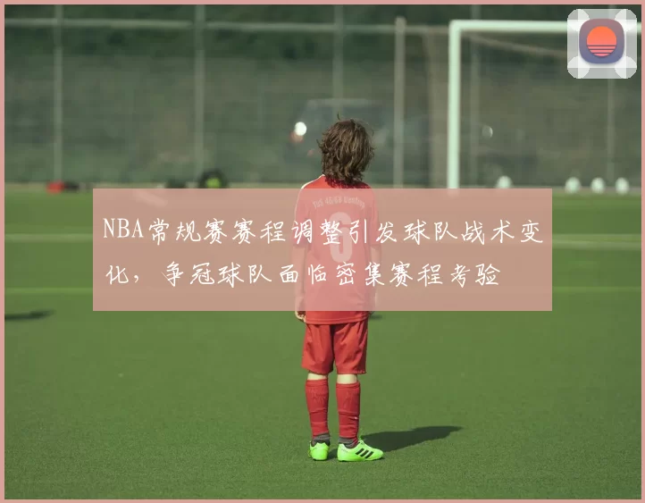 NBA常规赛赛程调整引发球队战术变化,争冠球队面临密集赛程考验