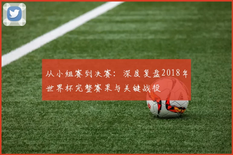 从小组赛到决赛：深度复盘2018年世界杯完整赛果与关键战役