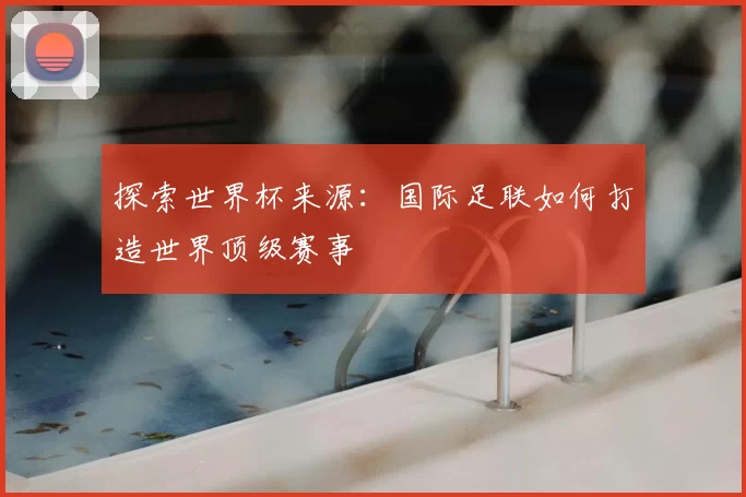 探索世界杯来源:国际足联如何打造世界顶级赛事