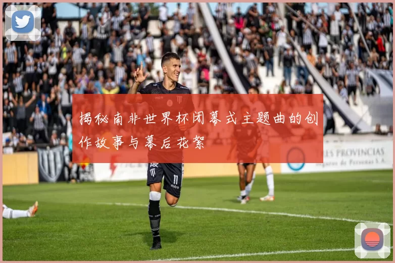 揭秘南非世界杯闭幕式主题曲的创作故事与幕后花絮