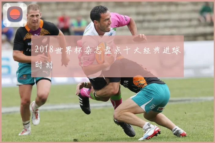 2018世界杯杂志盘点十大经典进球时刻