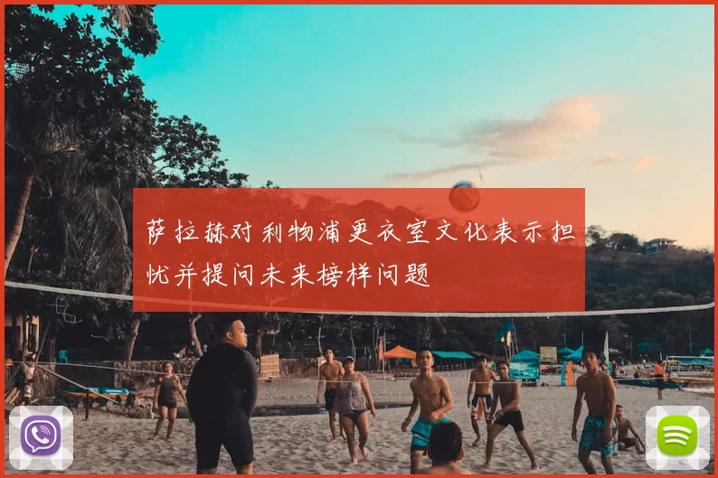 萨拉赫对利物浦更衣室文化表示担忧并提问未来榜样问题