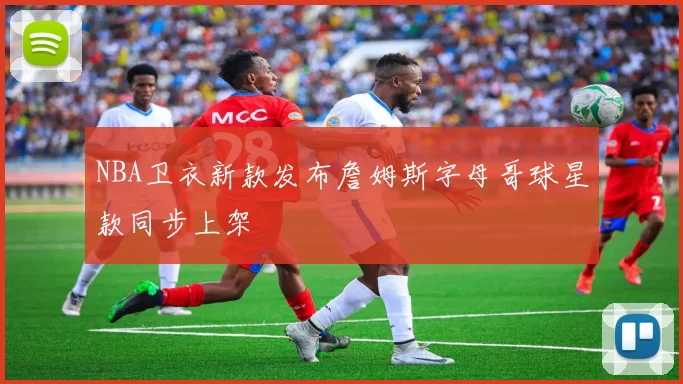 NBA卫衣新款发布詹姆斯字母哥球星款同步上架