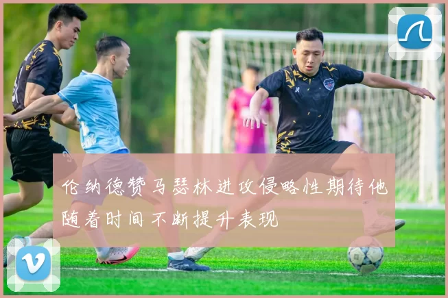 伦纳德赞马瑟林进攻侵略性期待他随着时间不断提升表现