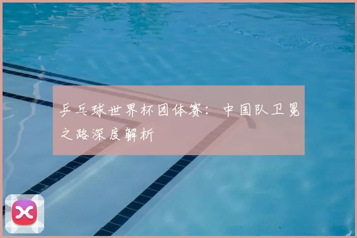 乒乓球世界杯团体赛：中国队卫冕之路深度解析
