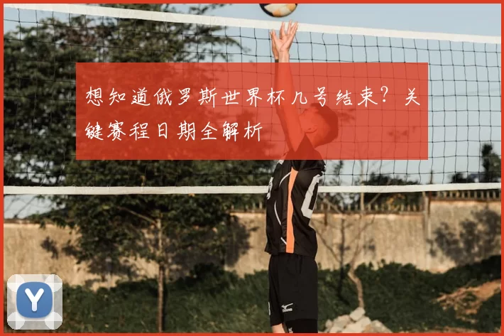 想知道俄罗斯世界杯几号结束?关键赛程日期全解析