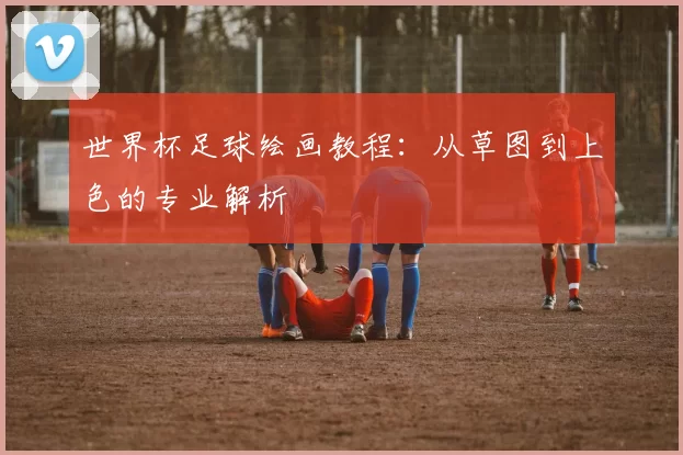 世界杯足球绘画教程:从草图到上色的专业解析