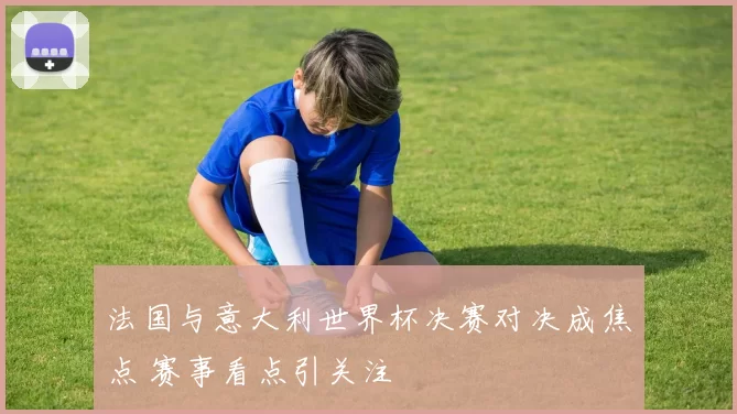 法国与意大利世界杯决赛对决成焦点 赛事看点引关注