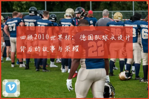 回顾2010世界杯:德国队球衣设计背后的故事与荣耀