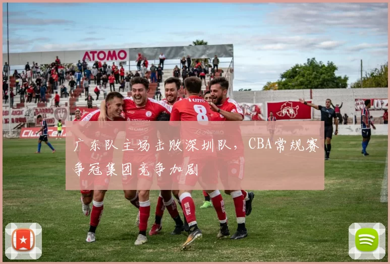 广东队主场击败深圳队,CBA常规赛争冠集团竞争加剧