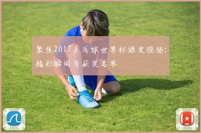 聚焦2017乒乓球世界杯颁奖现场：精彩瞬间与获奖名单