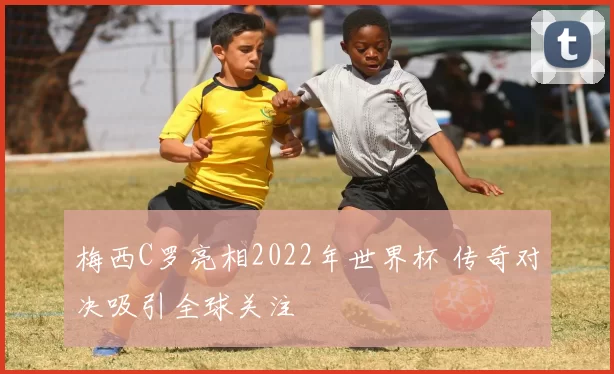 梅西C罗亮相2022年世界杯 传奇对决吸引全球关注