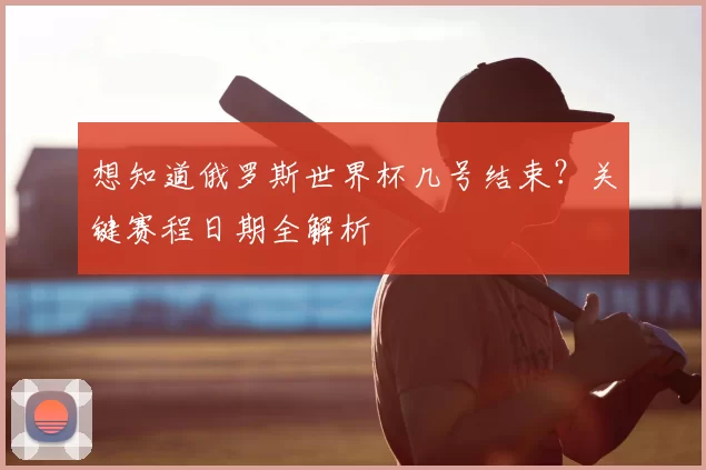 想知道俄罗斯世界杯几号结束？关键赛程日期全解析
