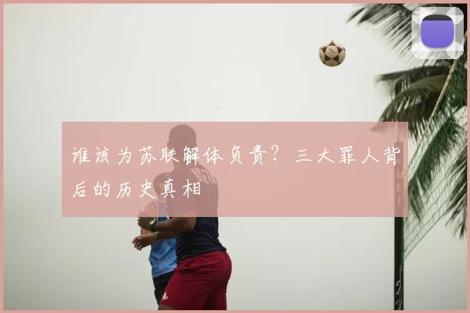 谁该为苏联解体负责?三大罪人背后的历史真相