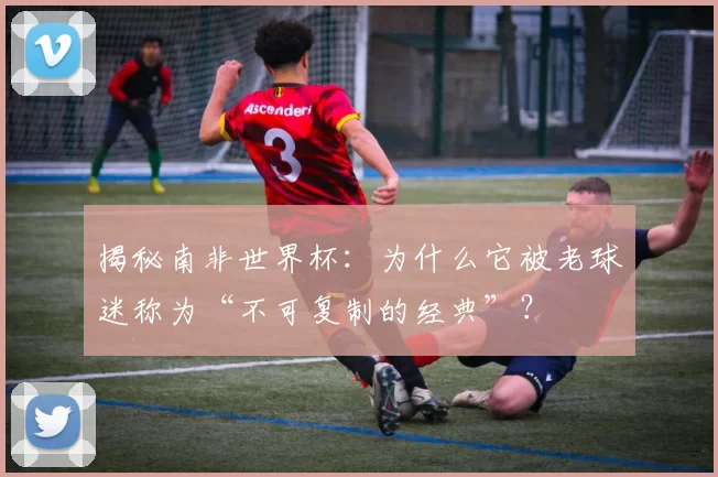揭秘南非世界杯：为什么它被老球迷称为“不可复制的经典”？