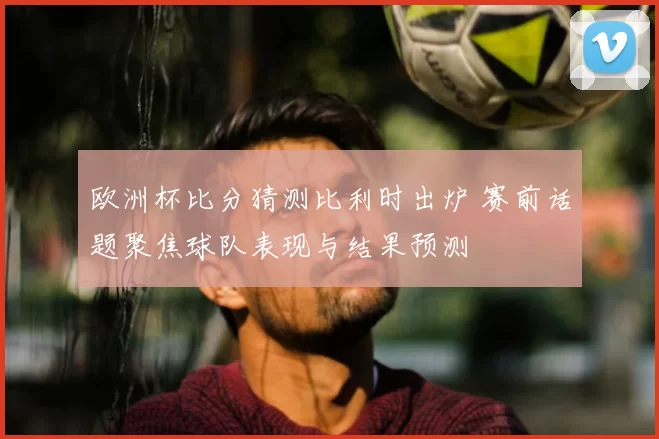 欧洲杯比分猜测比利时出炉 赛前话题聚焦球队表现与结果预测