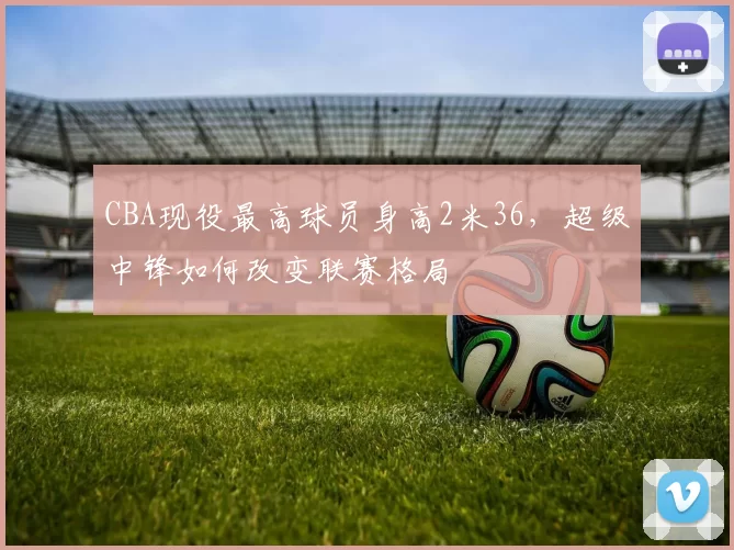 CBA现役最高球员身高2米36，超级中锋如何改变联赛格局