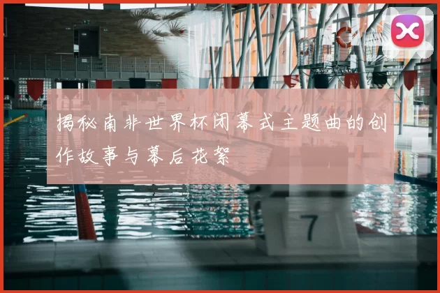 揭秘南非世界杯闭幕式主题曲的创作故事与幕后花絮