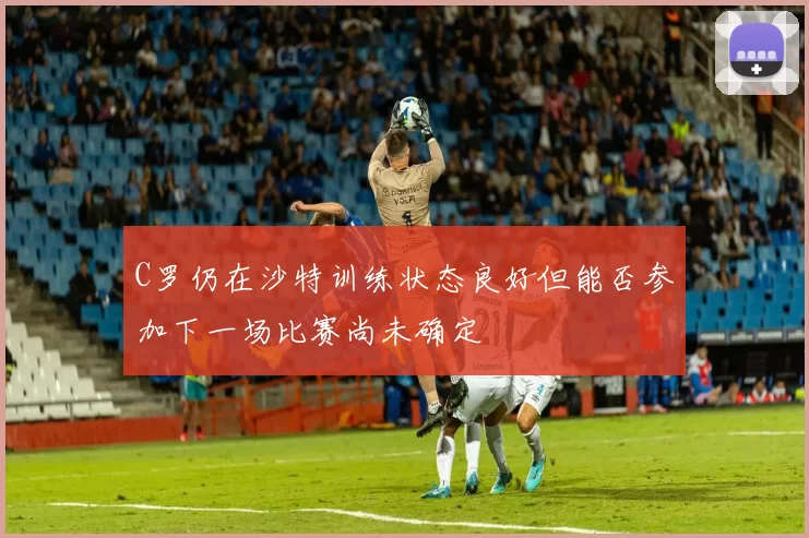 C罗仍在沙特训练状态良好但能否参加下一场比赛尚未确定