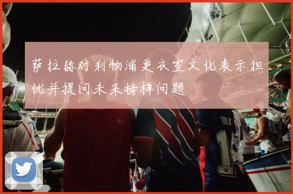 萨拉赫对利物浦更衣室文化表示担忧并提问未来榜样问题