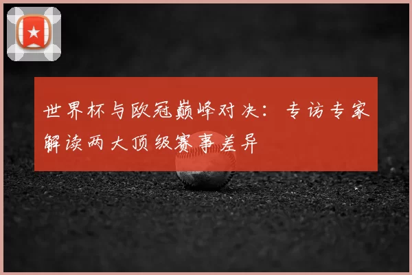 世界杯与欧冠巅峰对决:专访专家解读两大顶级赛事差异