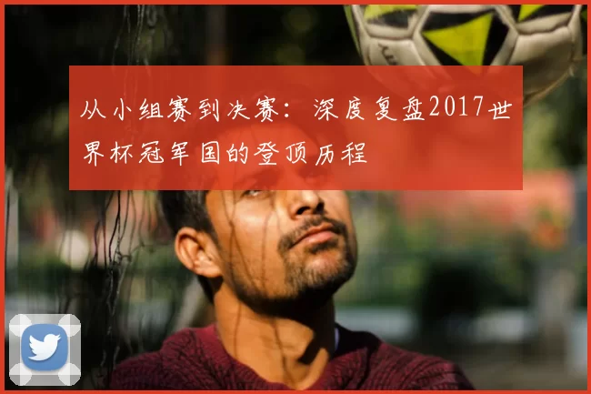 从小组赛到决赛：深度复盘2017世界杯冠军国的登顶历程