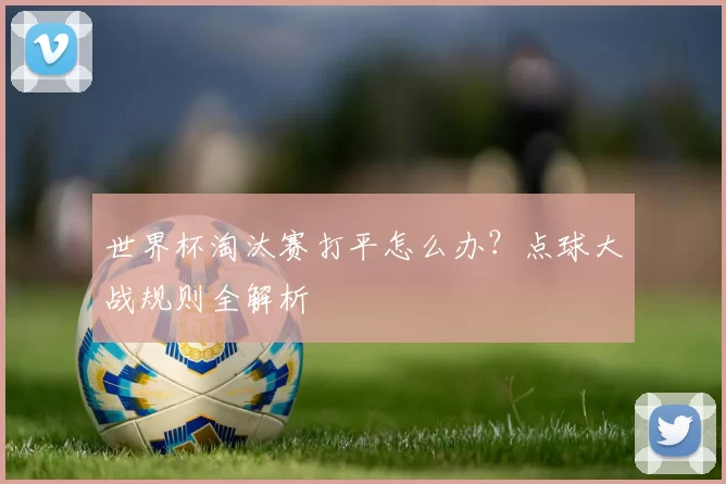 世界杯淘汰赛打平怎么办?点球大战规则全解析