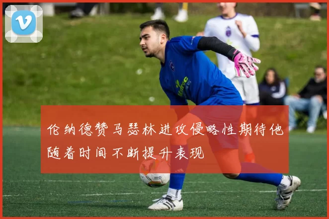 伦纳德赞马瑟林进攻侵略性期待他随着时间不断提升表现