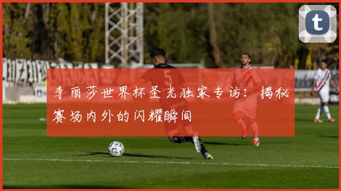 李丽莎世界杯圣光独家专访:揭秘赛场内外的闪耀瞬间