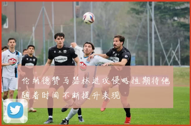 伦纳德赞马瑟林进攻侵略性期待他随着时间不断提升表现