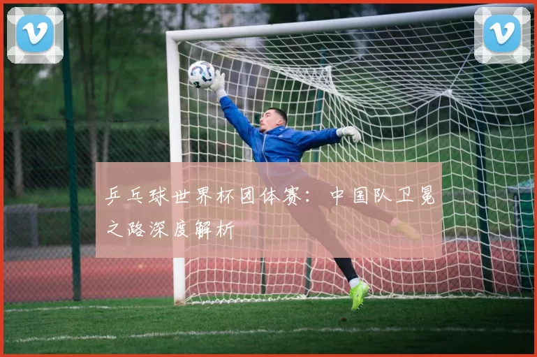 乒乓球世界杯团体赛:中国队卫冕之路深度解析