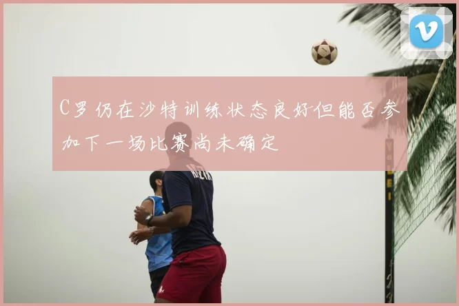 C罗仍在沙特训练状态良好但能否参加下一场比赛尚未确定