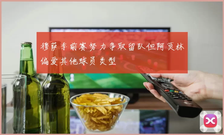 穆萨季前赛努力争取留队但阿莫林偏爱其他球员类型
