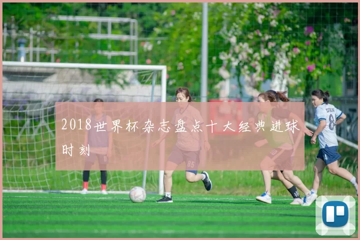 2018世界杯杂志盘点十大经典进球时刻