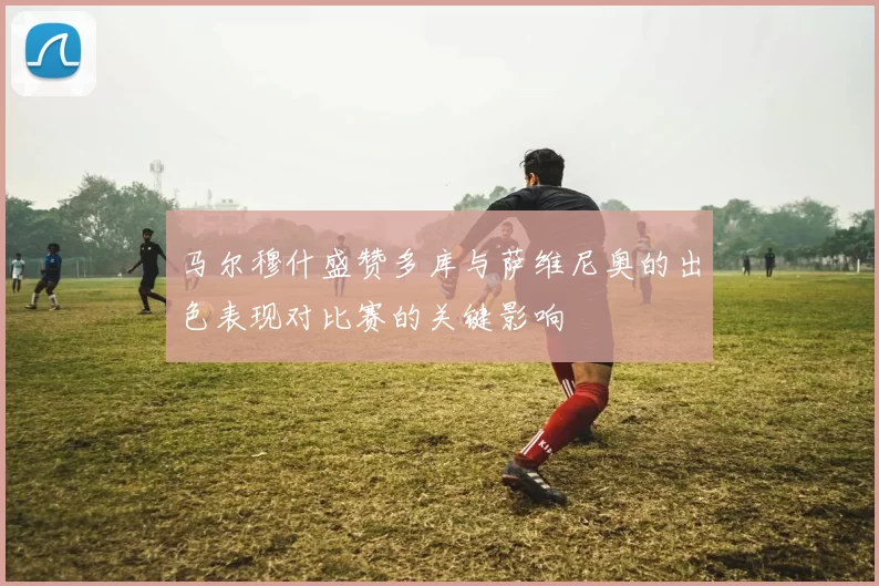 马尔穆什盛赞多库与萨维尼奥的出色表现对比赛的关键影响